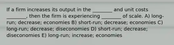 If a firm increases its output in the ________ and unit costs ________, then the firm is experiencing ________ of scale. A) long-run; decrease; economies B) short-run; decrease; economies C) long-run; decrease; diseconomies D) short-run; decrease; diseconomies E) long-run; increase; economies