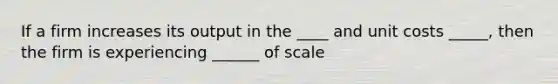 If a firm increases its output in the ____ and unit costs _____, then the firm is experiencing ______ of scale