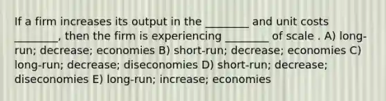 If a firm increases its output in the ________ and unit costs ________, then the firm is experiencing ________ of scale . A) long-run; decrease; economies B) short-run; decrease; economies C) long-run; decrease; diseconomies D) short-run; decrease; diseconomies E) long-run; increase; economies