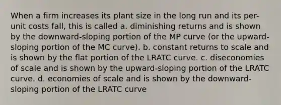 When a firm increases its plant size in the long run and its per-unit costs fall, this is called a. diminishing returns and is shown by the downward-sloping portion of the MP curve (or the upward-sloping portion of the MC curve). b. constant returns to scale and is shown by the flat portion of the LRATC curve. c. diseconomies of scale and is shown by the upward-sloping portion of the LRATC curve. d. economies of scale and is shown by the downward-sloping portion of the LRATC curve