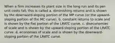 When a firm increases its plant size in the long run and its per-unit costs fall, this is called a. diminishing returns and is shown by the downward-sloping portion of the MP curve (or the upward-sloping portion of the MC curve). b. constant returns to scale and is shown by the flat portion of the LRATC curve. c. diseconomies of scale and is shown by the upward-sloping portion of the LRATC curve. d. economies of scale and is shown by the downward-sloping portion of the LRATC curve.