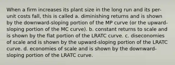 When a firm increases its plant size in the long run and its per-unit costs fall, this is called a. diminishing returns and is shown by the downward-sloping portion of the MP curve (or the upward-sloping portion of the MC curve). b. constant returns to scale and is shown by the flat portion of the LRATC curve. c. diseconomies of scale and is shown by the upward-sloping portion of the LRATC curve. d. economies of scale and is shown by the downward-sloping portion of the LRATC curve.