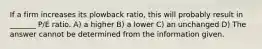 If a firm increases its plowback ratio, this will probably result in _______ P/E ratio. A) a higher B) a lower C) an unchanged D) The answer cannot be determined from the information given.