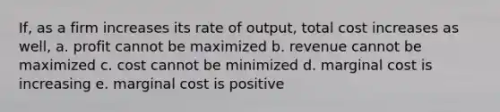 If, as a firm increases its rate of output, total cost increases as well, a. profit cannot be maximized b. revenue cannot be maximized c. cost cannot be minimized d. marginal cost is increasing e. marginal cost is positive