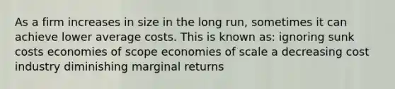 As a firm increases in size in the long run, sometimes it can achieve lower average costs. This is known as: ignoring sunk costs economies of scope economies of scale a decreasing cost industry diminishing marginal returns