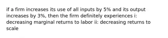 if a firm increases its use of all inputs by 5% and its output increases by 3%, then the firm definitely experiences i: decreasing marginal returns to labor ii: decreasing returns to scale