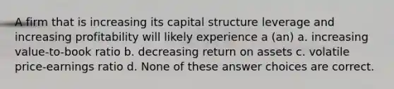 A firm that is increasing its capital structure leverage and increasing profitability will likely experience a (an) a. increasing value-to-book ratio b. decreasing return on assets c. volatile price-earnings ratio d. None of these answer choices are correct.