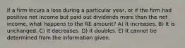 If a firm incurs a loss during a particular year, or if the firm had positive net income but paid out dividends more than the net income, what happens to the RE amount? A) It increases. B) It is unchanged. C) It decreases. D) It doubles. E) It cannot be determined from the information given.