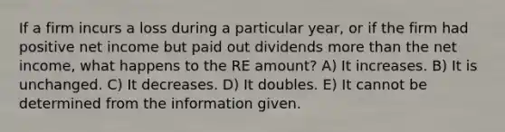 If a firm incurs a loss during a particular year, or if the firm had positive net income but paid out dividends <a href='https://www.questionai.com/knowledge/keWHlEPx42-more-than' class='anchor-knowledge'>more than</a> the net income, what happens to the RE amount? A) It increases. B) It is unchanged. C) It decreases. D) It doubles. E) It cannot be determined from the information given.