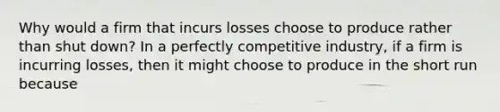 Why would a firm that incurs losses choose to produce rather than shut​ down? In a perfectly competitive​ industry, if a firm is incurring​ losses, then it might choose to produce in the short run because