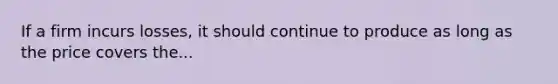 If a firm incurs losses, it should continue to produce as long as the price covers the...