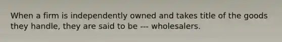 When a firm is independently owned and takes title of the goods they handle, they are said to be --- wholesalers.