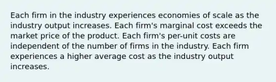 Each firm in the industry experiences economies of scale as the industry output increases. Each firm's marginal cost exceeds the market price of the product. Each firm's per-unit costs are independent of the number of firms in the industry. Each firm experiences a higher average cost as the industry output increases.