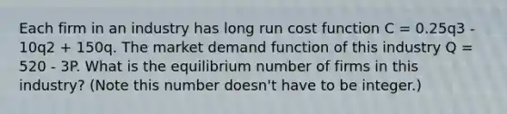 Each firm in an industry has long run cost function C = 0.25q3 - 10q2 + 150q. The market demand function of this industry Q = 520 - 3P. What is the equilibrium number of firms in this industry? (Note this number doesn't have to be integer.)