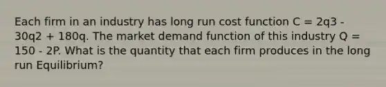 Each firm in an industry has long run cost function C = 2q3 - 30q2 + 180q. The market demand function of this industry Q = 150 - 2P. What is the quantity that each firm produces in the long run Equilibrium?