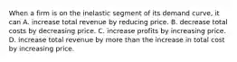 When a firm is on the inelastic segment of its demand curve, it can A. increase total revenue by reducing price. B. decrease total costs by decreasing price. C. increase profits by increasing price. D. increase total revenue by more than the increase in total cost by increasing price.