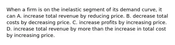 When a firm is on the inelastic segment of its demand curve, it can A. increase total revenue by reducing price. B. decrease total costs by decreasing price. C. increase profits by increasing price. D. increase total revenue by more than the increase in total cost by increasing price.