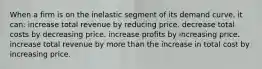 When a firm is on the inelastic segment of its demand curve, it can: increase total revenue by reducing price. decrease total costs by decreasing price. increase profits by increasing price. increase total revenue by more than the increase in total cost by increasing price.