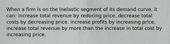 When a firm is on the inelastic segment of its demand curve, it can: increase total revenue by reducing price. decrease total costs by decreasing price. increase profits by increasing price. increase total revenue by more than the increase in total cost by increasing price.