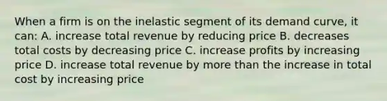 When a firm is on the inelastic segment of its demand curve, it can: A. increase total revenue by reducing price B. decreases total costs by decreasing price C. increase profits by increasing price D. increase total revenue by more than the increase in total cost by increasing price