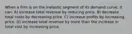 When a firm is on the inelastic segment of its demand curve, it can: A) increase total revenue by reducing price. B) decrease total costs by decreasing price. C) increase profits by increasing price. D) increase total revenue by more than the increase in total cost by increasing price.