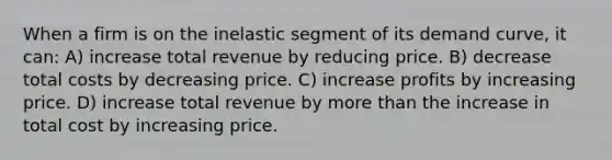 When a firm is on the inelastic segment of its demand curve, it can: A) increase total revenue by reducing price. B) decrease total costs by decreasing price. C) increase profits by increasing price. D) increase total revenue by more than the increase in total cost by increasing price.