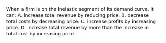 When a firm is on the inelastic segment of its demand curve, it can: A. increase total revenue by reducing price. B. decrease total costs by decreasing price. C. increase profits by increasing price. D. increase total revenue by more than the increase in total cost by increasing price.