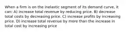 When a firm is on the inelastic segment of its demand curve, it can: A) increase total revenue by reducing price. B) decrease total costs by decreasing price. C) increase profits by increasing price. D) increase total revenue by more than the increase in total cost by increasing price