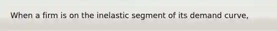 When a firm is on the inelastic segment of its demand curve,