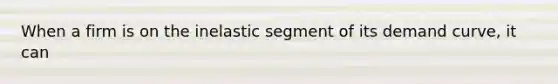 When a firm is on the inelastic segment of its demand curve, it can