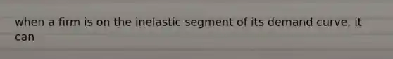 when a firm is on the inelastic segment of its demand curve, it can