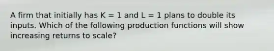 A firm that initially has K = 1 and L = 1 plans to double its inputs. Which of the following production functions will show increasing returns to scale?