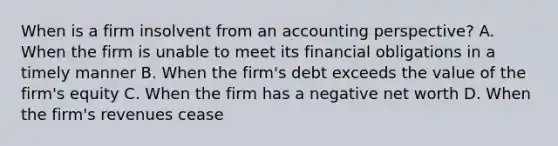 When is a firm insolvent from an accounting perspective? A. When the firm is unable to meet its financial obligations in a timely manner B. When the firm's debt exceeds the value of the firm's equity C. When the firm has a negative net worth D. When the firm's revenues cease