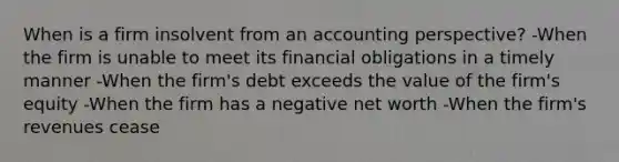 When is a firm insolvent from an accounting perspective? -When the firm is unable to meet its financial obligations in a timely manner -When the firm's debt exceeds the value of the firm's equity -When the firm has a negative net worth -When the firm's revenues cease