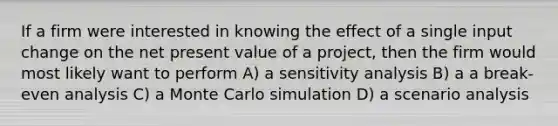 If a firm were interested in knowing the effect of a single input change on the net present value of a project, then the firm would most likely want to perform A) a sensitivity analysis B) a a break-even analysis C) a Monte Carlo simulation D) a scenario analysis