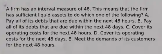 A firm has an interval measure of 48. This means that the firm has sufficient liquid assets to do which one of the following? A. Pay all of its debts that are due within the next 48 hours. B. Pay all of its debts that are due within the next 48 days. C. Cover its operating costs for the next 48 hours. D. Cover its operating costs for the next 48 days. E. Meet the demands of its customers for the next 48 hours.