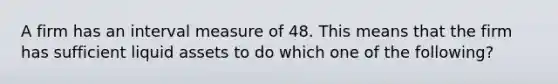 A firm has an interval measure of 48. This means that the firm has sufficient liquid assets to do which one of the following?