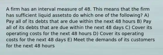 A firm has an interval measure of 48. This means that the firm has sufficient liquid assetsto do which one of the following? A) Pay all of its debts that are due within the next 48 hours B) Pay all of its debts that are due within the next 48 days C) Cover its operating costs for the next 48 hours D) Cover its operating costs for the next 48 days E) Meet the demands of its customers for the next 48 hours