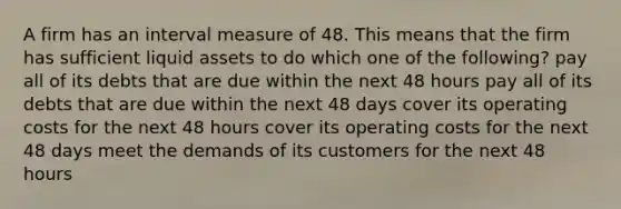 A firm has an interval measure of 48. This means that the firm has sufficient liquid assets to do which one of the following? pay all of its debts that are due within the next 48 hours pay all of its debts that are due within the next 48 days cover its operating costs for the next 48 hours cover its operating costs for the next 48 days meet the demands of its customers for the next 48 hours