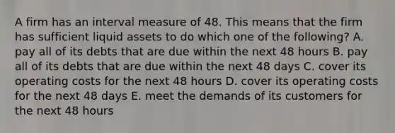 A firm has an interval measure of 48. This means that the firm has sufficient liquid assets to do which one of the following? A. pay all of its debts that are due within the next 48 hours B. pay all of its debts that are due within the next 48 days C. cover its operating costs for the next 48 hours D. cover its operating costs for the next 48 days E. meet the demands of its customers for the next 48 hours