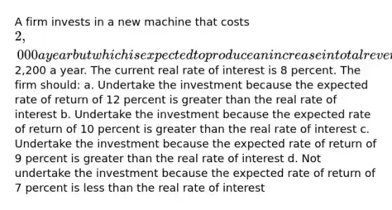 A firm invests in a new machine that costs 2,000 a year but which is expected to produce an increase in total revenue of2,200 a year. The current real rate of interest is 8 percent. The firm should: a. Undertake the investment because the expected rate of return of 12 percent is <a href='https://www.questionai.com/knowledge/ktgHnBD4o3-greater-than' class='anchor-knowledge'>greater than</a> the real rate of interest b. Undertake the investment because the expected rate of return of 10 percent is greater than the real rate of interest c. Undertake the investment because the expected rate of return of 9 percent is greater than the real rate of interest d. Not undertake the investment because the expected rate of return of 7 percent is <a href='https://www.questionai.com/knowledge/k7BtlYpAMX-less-than' class='anchor-knowledge'>less than</a> the real rate of interest