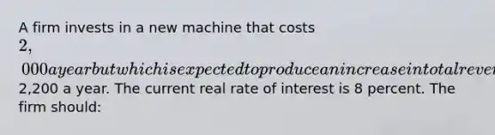 A firm invests in a new machine that costs 2,000 a year but which is expected to produce an increase in total revenue of2,200 a year. The current real rate of interest is 8 percent. The firm should: