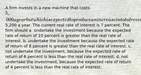 A firm invests in a new machine that costs 5,000 a year but which is expected to produce an increase in total revenue of5,200 a year. The current real rate of interest is 7 percent. The firm should a. undertake the investment because the expected rate of return of 10 percent is greater than the real rate of interest. b. undertake the investment because the expected rate of return of 8 percent is greater than the real rate of interest. c. not undertake the investment, because the expected rate of return of 6 percent is less than the real rate of interest. d. not undertake the investment, because the expected rate of return of 4 percent is less than the real rate of interest.