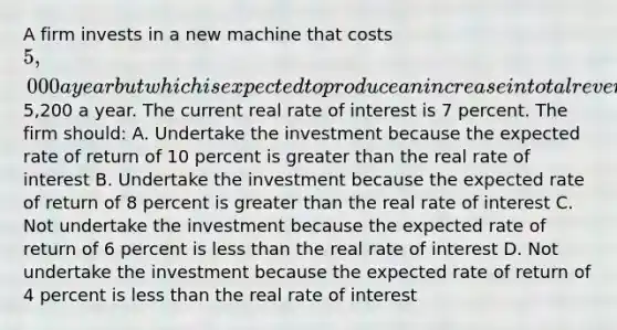 A firm invests in a new machine that costs 5,000 a year but which is expected to produce an increase in total revenue of5,200 a year. The current real rate of interest is 7 percent. The firm should: A. Undertake the investment because the expected rate of return of 10 percent is <a href='https://www.questionai.com/knowledge/ktgHnBD4o3-greater-than' class='anchor-knowledge'>greater than</a> the real rate of interest B. Undertake the investment because the expected rate of return of 8 percent is greater than the real rate of interest C. Not undertake the investment because the expected rate of return of 6 percent is <a href='https://www.questionai.com/knowledge/k7BtlYpAMX-less-than' class='anchor-knowledge'>less than</a> the real rate of interest D. Not undertake the investment because the expected rate of return of 4 percent is less than the real rate of interest