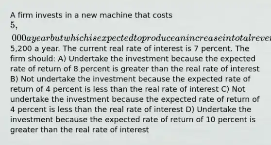 A firm invests in a new machine that costs 5,000 a year but which is expected to produce an increase in total revenue of5,200 a year. The current real rate of interest is 7 percent. The firm should: A) Undertake the investment because the expected rate of return of 8 percent is greater than the real rate of interest B) Not undertake the investment because the expected rate of return of 4 percent is less than the real rate of interest C) Not undertake the investment because the expected rate of return of 4 percent is less than the real rate of interest D) Undertake the investment because the expected rate of return of 10 percent is greater than the real rate of interest