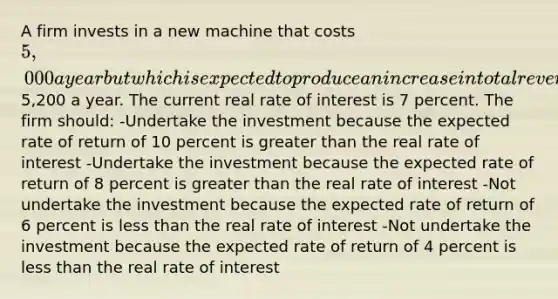 A firm invests in a new machine that costs 5,000 a year but which is expected to produce an increase in total revenue of5,200 a year. The current real rate of interest is 7 percent. The firm should: -Undertake the investment because the expected rate of return of 10 percent is greater than the real rate of interest -Undertake the investment because the expected rate of return of 8 percent is greater than the real rate of interest -Not undertake the investment because the expected rate of return of 6 percent is less than the real rate of interest -Not undertake the investment because the expected rate of return of 4 percent is less than the real rate of interest