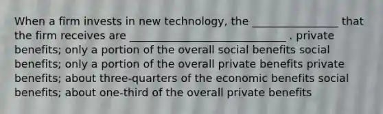 When a firm invests in new technology, the ________________ that the firm receives are _____________________________ . private benefits; only a portion of the overall social benefits social benefits; only a portion of the overall private benefits private benefits; about three-quarters of the economic benefits social benefits; about one-third of the overall private benefits