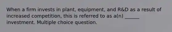 When a firm invests in plant, equipment, and R&D as a result of increased competition, this is referred to as a(n) ______ investment. Multiple choice question.