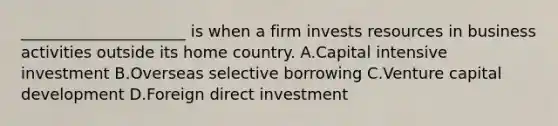 _____________________ is when a firm invests resources in business activities outside its home country. A.Capital intensive investment B.Overseas selective borrowing C.Venture capital development D.Foreign direct investment