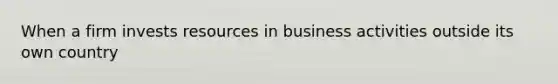 When a firm invests resources in business activities outside its own country